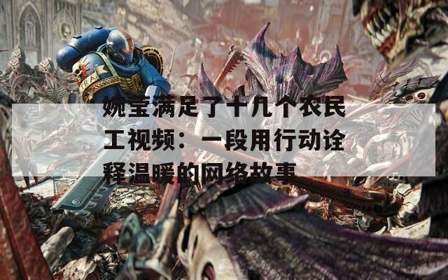 婉莹满足了十几个农民工视频：一段用行动诠释温暖的网络故事