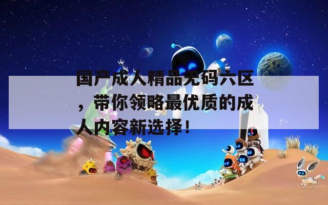 国产成人精品无码六区，带你领略最优质的成人内容新选择！