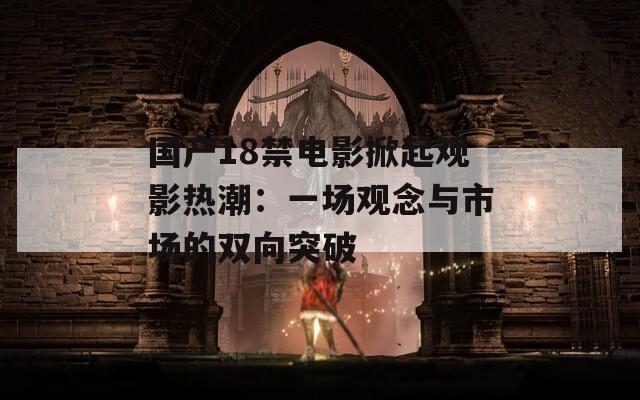 国产18禁电影掀起观影热潮：一场观念与市场的双向突破