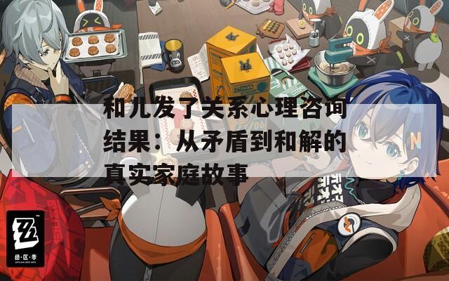 和儿发了关系心理咨询结果：从矛盾到和解的真实家庭故事