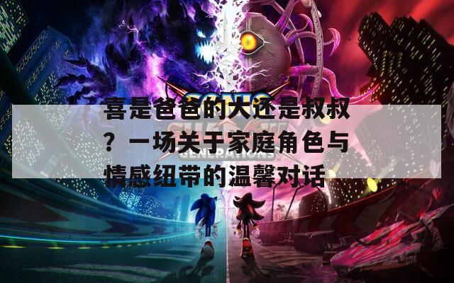 喜是爸爸的大还是叔叔？一场关于家庭角色与情感纽带的温馨对话