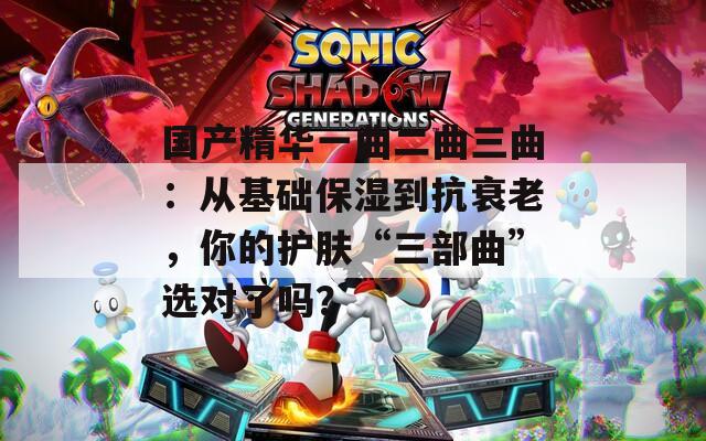 国产精华一曲二曲三曲：从基础保湿到抗衰老，你的护肤“三部曲”选对了吗？
