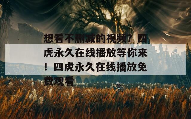 想看不删减的视频？四虎永久在线播放等你来！四虎永久在线播放免费观看
