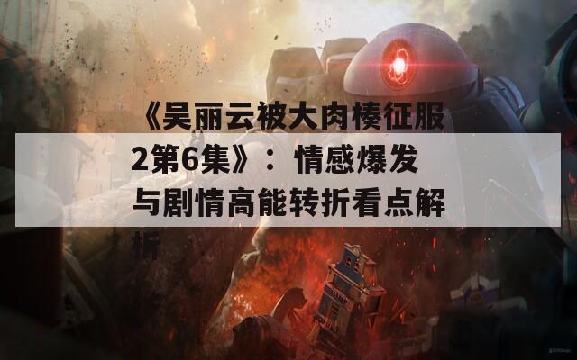 《吴丽云被大肉楱征服2第6集》：情感爆发与剧情高能转折看点解析