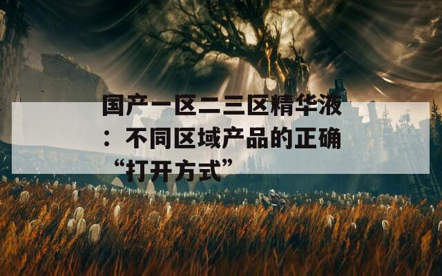 国产一区二三区精华液：不同区域产品的正确“打开方式”