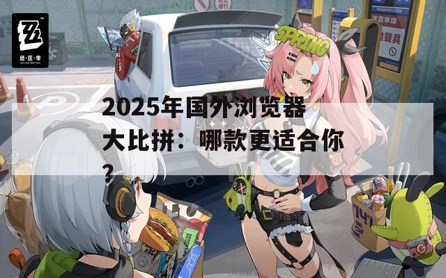 2025年国外浏览器大比拼：哪款更适合你？