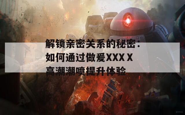 解锁亲密关系的秘密：如何通过做爰XXXⅩ高潮潮喷提升体验