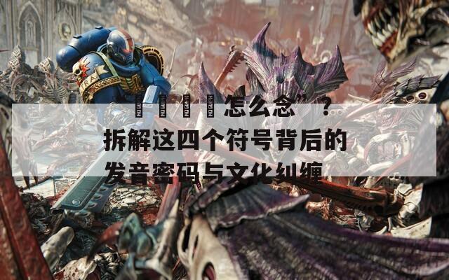 “卍卐卐卍怎么念”？拆解这四个符号背后的发音密码与文化纠缠