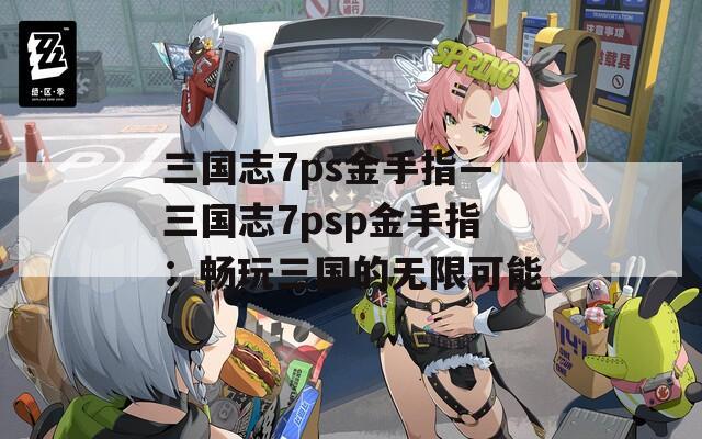 三国志7ps金手指—三国志7psp金手指：畅玩三国的无限可能