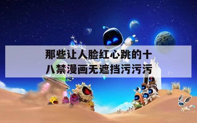 那些让人脸红心跳的十八禁漫画无遮挡污污污