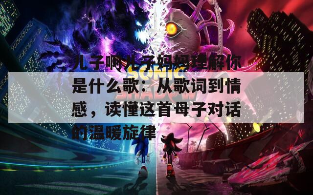 儿子啊儿子妈妈理解你是什么歌：从歌词到情感，读懂这首母子对话的温暖旋律