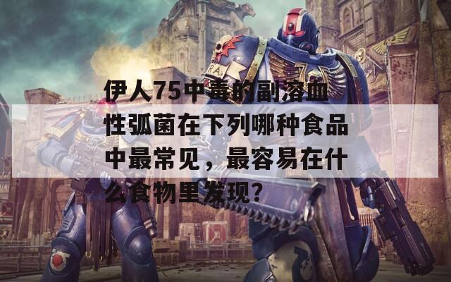 伊人75中毒的副溶血性弧菌在下列哪种食品中最常见，最容易在什么食物里发现？