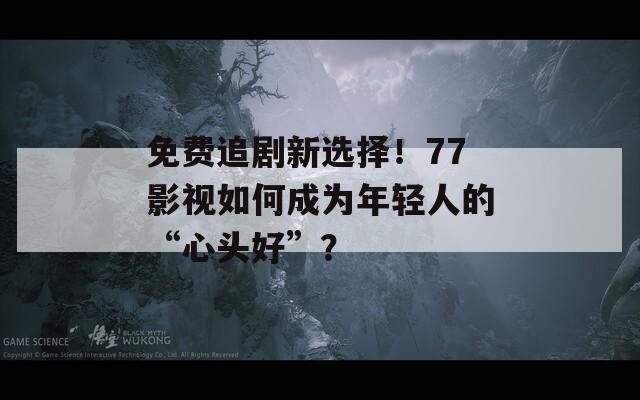 免费追剧新选择！77影视如何成为年轻人的“心头好”？