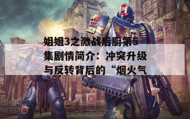 姐姐3之激战后厨第5集剧情简介：冲突升级与反转背后的“烟火气”