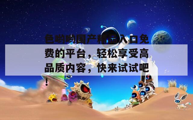 色哟哟国产精品入口免费的平台，轻松享受高品质内容，快来试试吧！