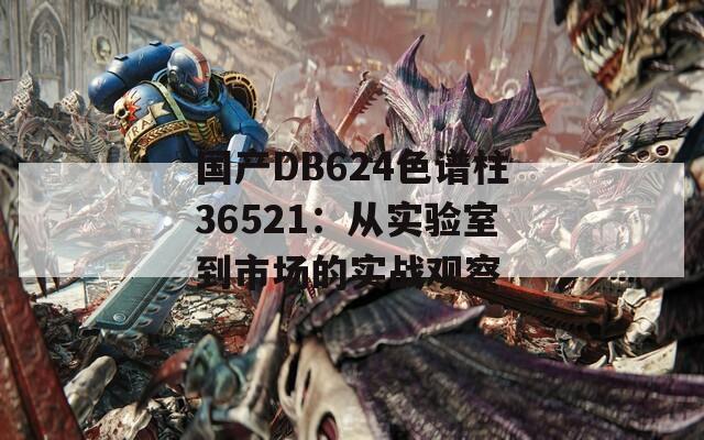 国产DB624色谱柱36521：从实验室到市场的实战观察