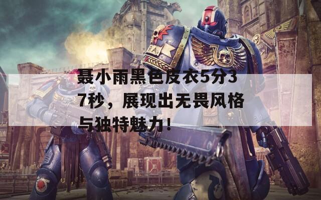聂小雨黑色皮衣5分37秒，展现出无畏风格与独特魅力！