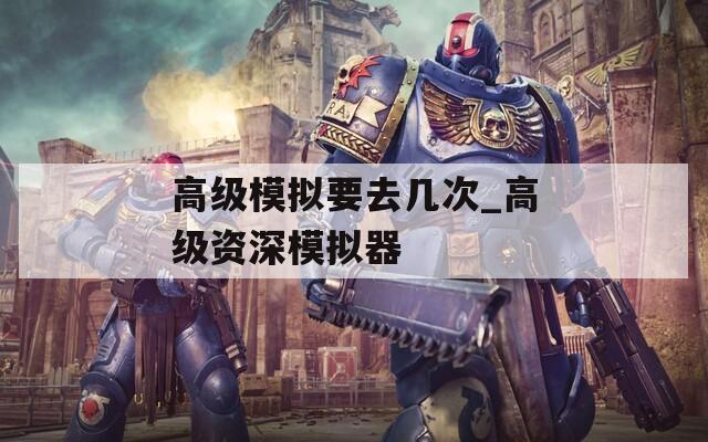 高级模拟要去几次_高级资深模拟器