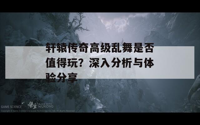 轩辕传奇高级乱舞是否值得玩？深入分析与体验分享