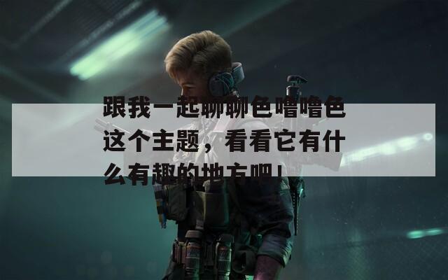 跟我一起聊聊色噜噜色这个主题，看看它有什么有趣的地方吧！