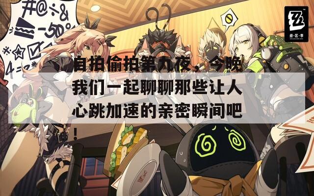 自拍偷拍第九夜，今晚我们一起聊聊那些让人心跳加速的亲密瞬间吧！