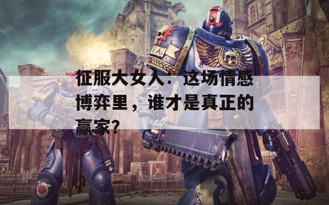 征服大女人：这场情感博弈里，谁才是真正的赢家？