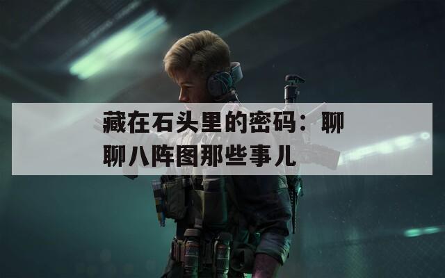 藏在石头里的密码：聊聊八阵图那些事儿
