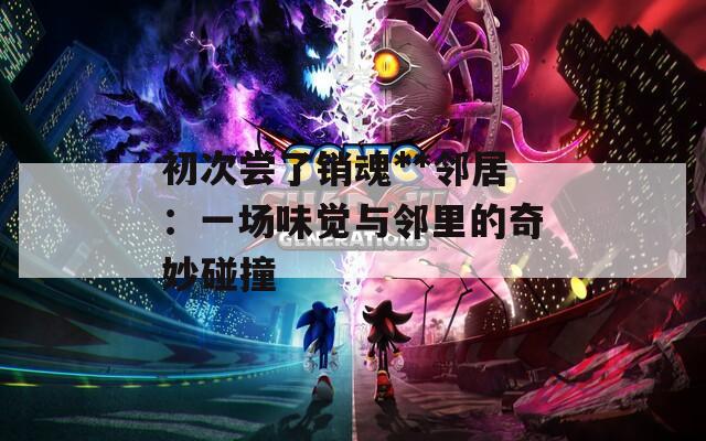 初次尝了销魂**邻居：一场味觉与邻里的奇妙碰撞