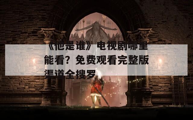 《他是谁》电视剧哪里能看？免费观看完整版渠道全搜罗