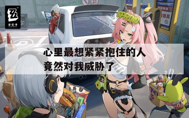 心里最想紧紧抱住的人竟然对我威胁了