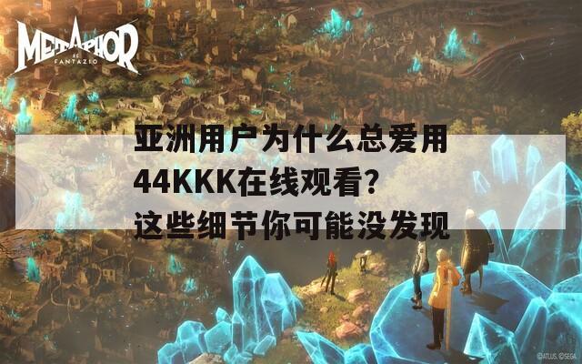 亚洲用户为什么总爱用44KKK在线观看？这些细节你可能没发现