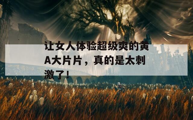 让女人体验超级爽的黄A大片片，真的是太刺激了！