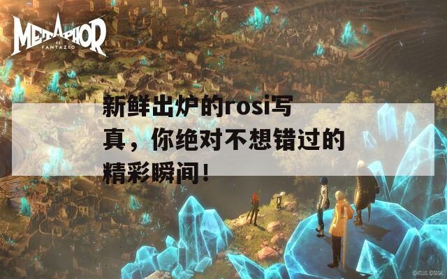 新鲜出炉的rosi写真，你绝对不想错过的精彩瞬间！