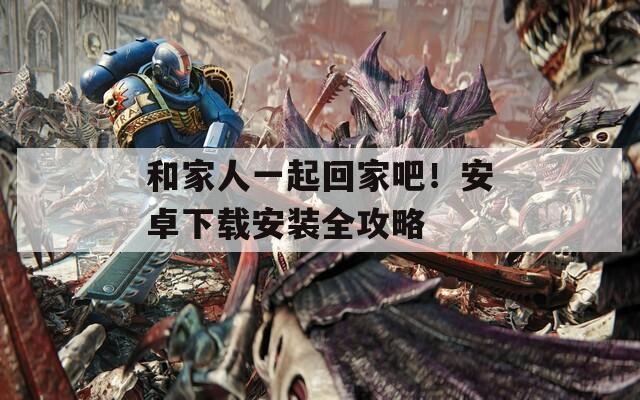 和家人一起回家吧！安卓下载安装全攻略