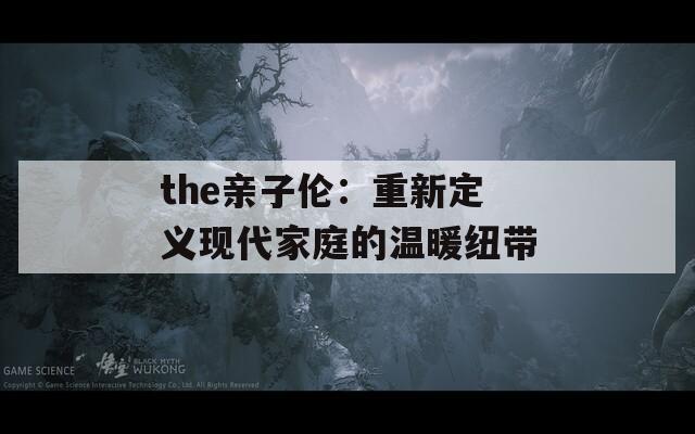 the亲子伦：重新定义现代家庭的温暖纽带