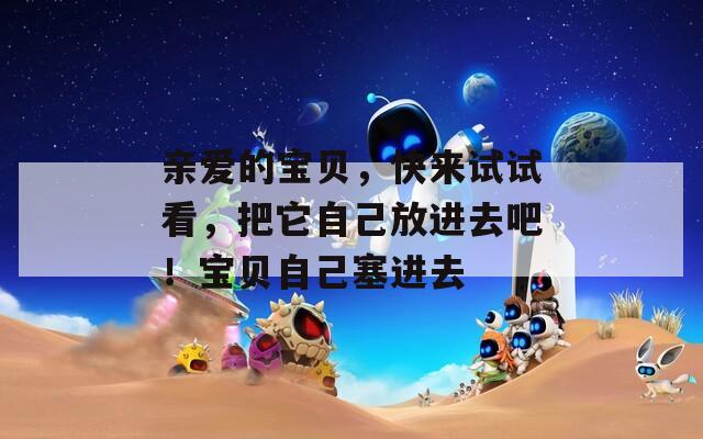 亲爱的宝贝，快来试试看，把它自己放进去吧！宝贝自己塞进去