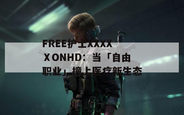 FREE护士XXXXⅩONHD：当「自由职业」撞上医疗新生态