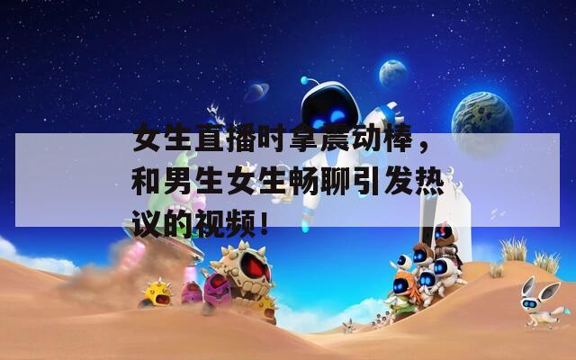 女生直播时拿震动棒，和男生女生畅聊引发热议的视频！