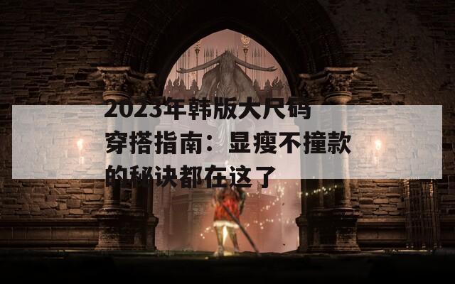 2023年韩版大尺码穿搭指南：显瘦不撞款的秘诀都在这了