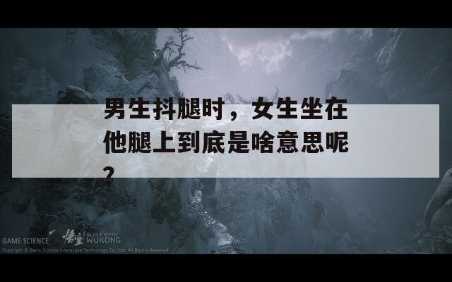 男生抖腿时，女生坐在他腿上到底是啥意思呢？