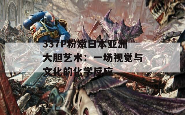 337P粉嫩日本亚洲大胆艺术：一场视觉与文化的化学反应