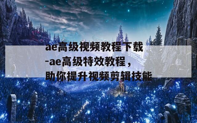 ae高级视频教程下载-ae高级特效教程，助你提升视频剪辑技能