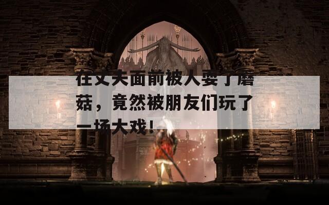 在丈夫面前被人耍了蘑菇，竟然被朋友们玩了一场大戏！