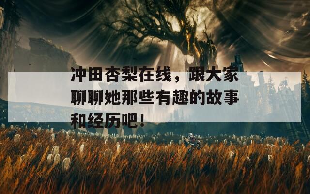 冲田杏梨在线，跟大家聊聊她那些有趣的故事和经历吧！