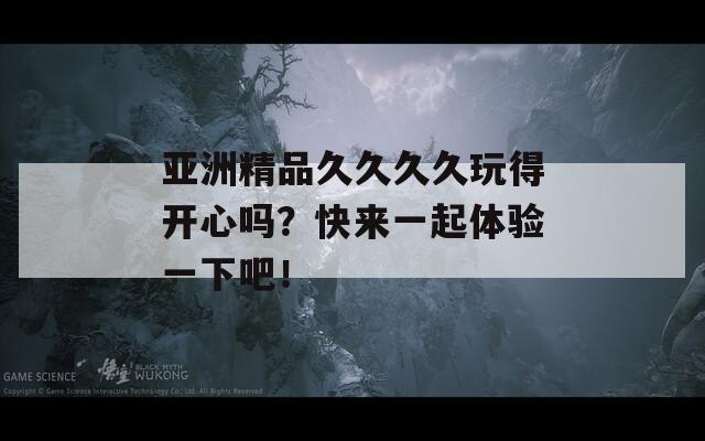 亚洲精品久久久久玩得开心吗？快来一起体验一下吧！