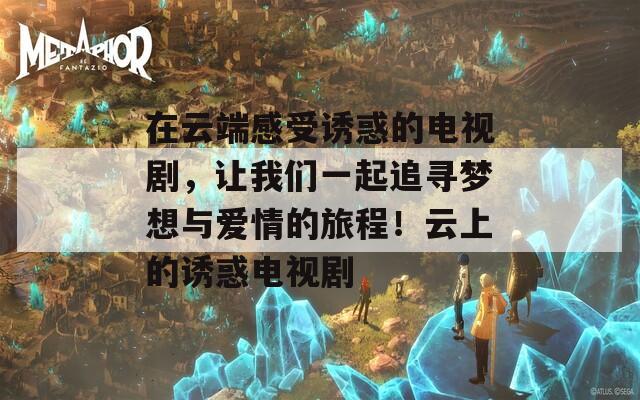 在云端感受诱惑的电视剧，让我们一起追寻梦想与爱情的旅程！云上的诱惑电视剧
