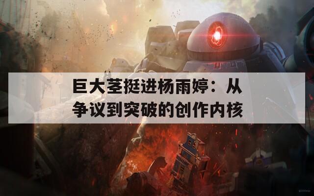 巨大茎挺进杨雨婷：从争议到突破的创作内核