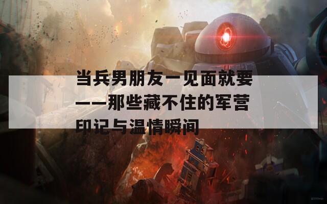 当兵男朋友一见面就要——那些藏不住的军营印记与温情瞬间