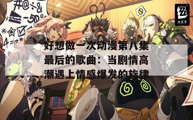 好想做一次动漫第八集最后的歌曲：当剧情高潮遇上情感爆发的旋律