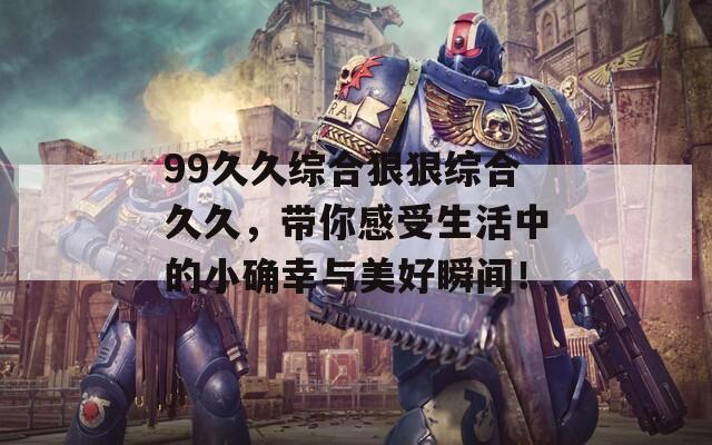 99久久综合狠狠综合久久，带你感受生活中的小确幸与美好瞬间！